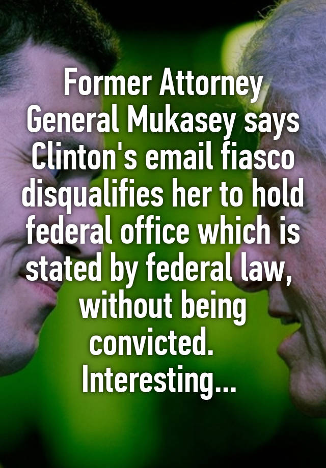 Former Attorney General Mukasey says Clinton's email fiasco disqualifies her to hold federal office which is stated by federal law,  without being convicted.    Interesting... 