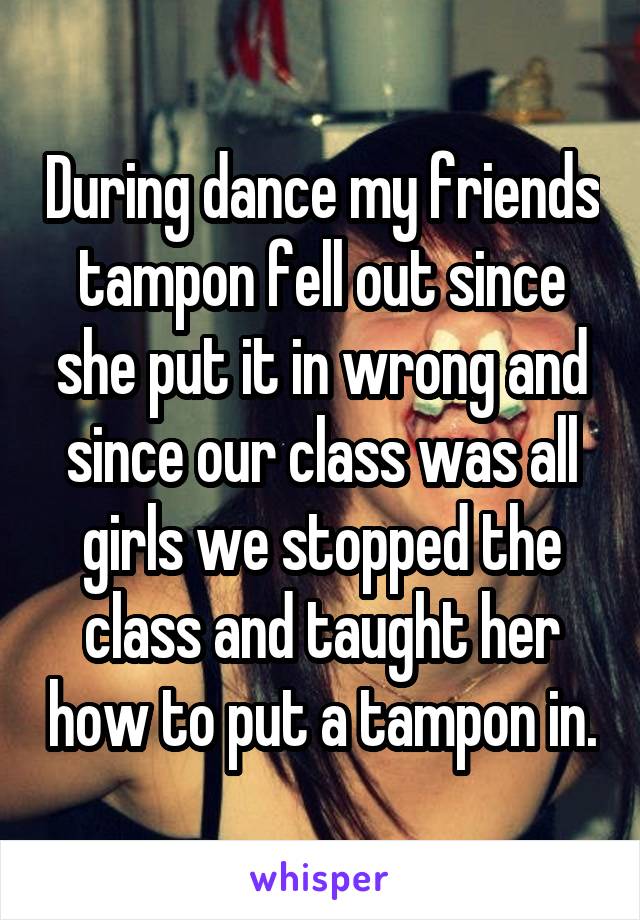 During dance my friends tampon fell out since she put it in wrong and since our class was all girls we stopped the class and taught her how to put a tampon in.