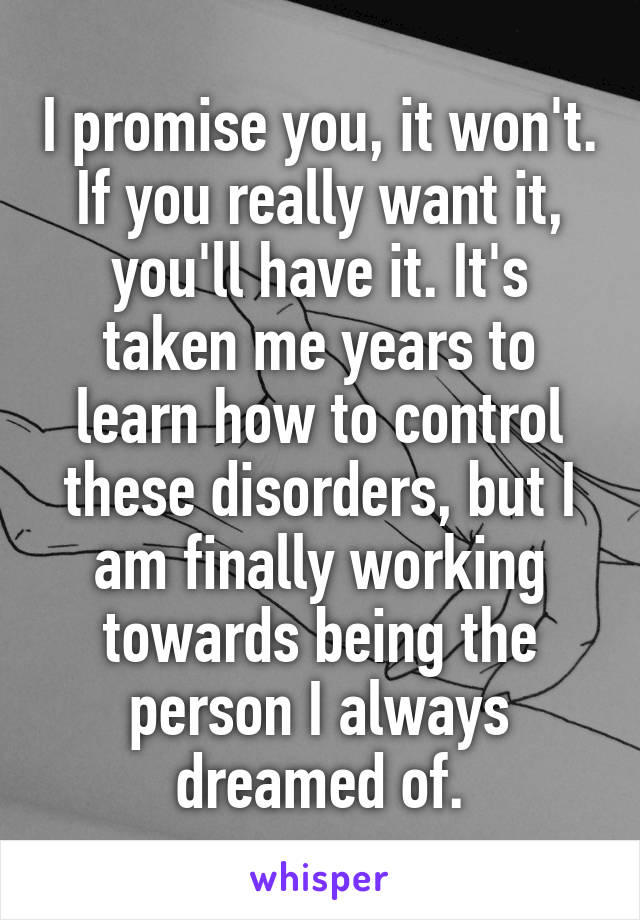 I promise you, it won't.
If you really want it, you'll have it. It's taken me years to learn how to control these disorders, but I am finally working towards being the person I always dreamed of.