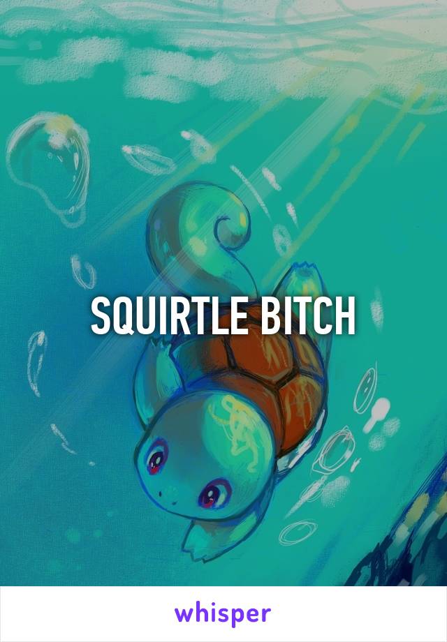 SQUIRTLE BITCH