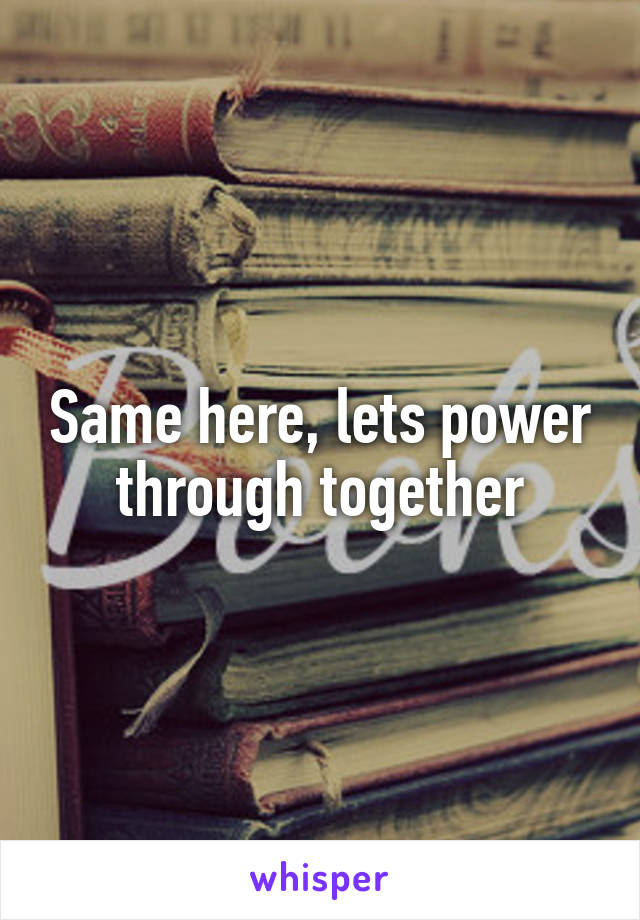 Same here, lets power through together