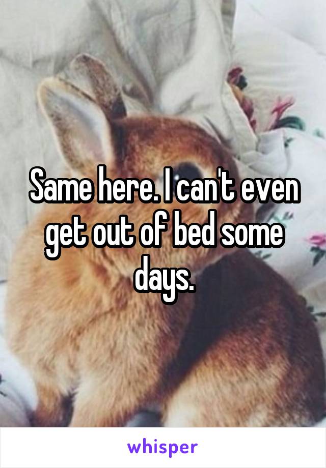 Same here. I can't even get out of bed some days.