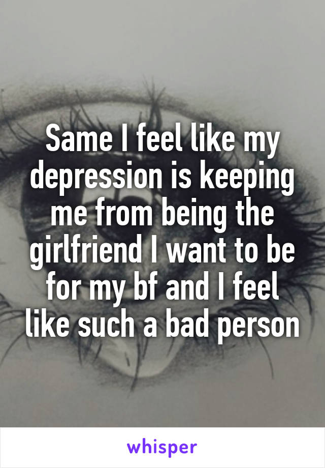 Same I feel like my depression is keeping me from being the girlfriend I want to be for my bf and I feel like such a bad person