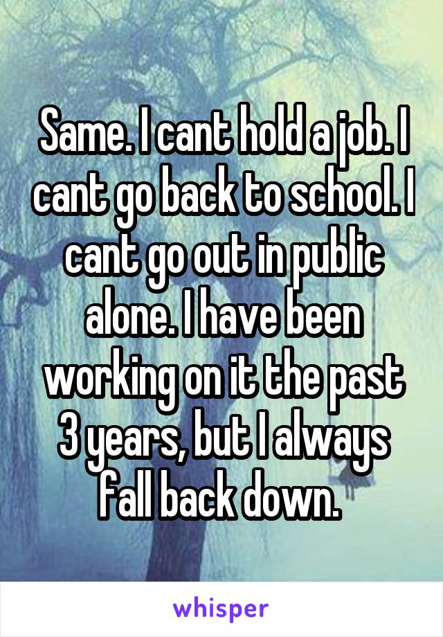 Same. I cant hold a job. I cant go back to school. I cant go out in public alone. I have been working on it the past 3 years, but I always fall back down. 