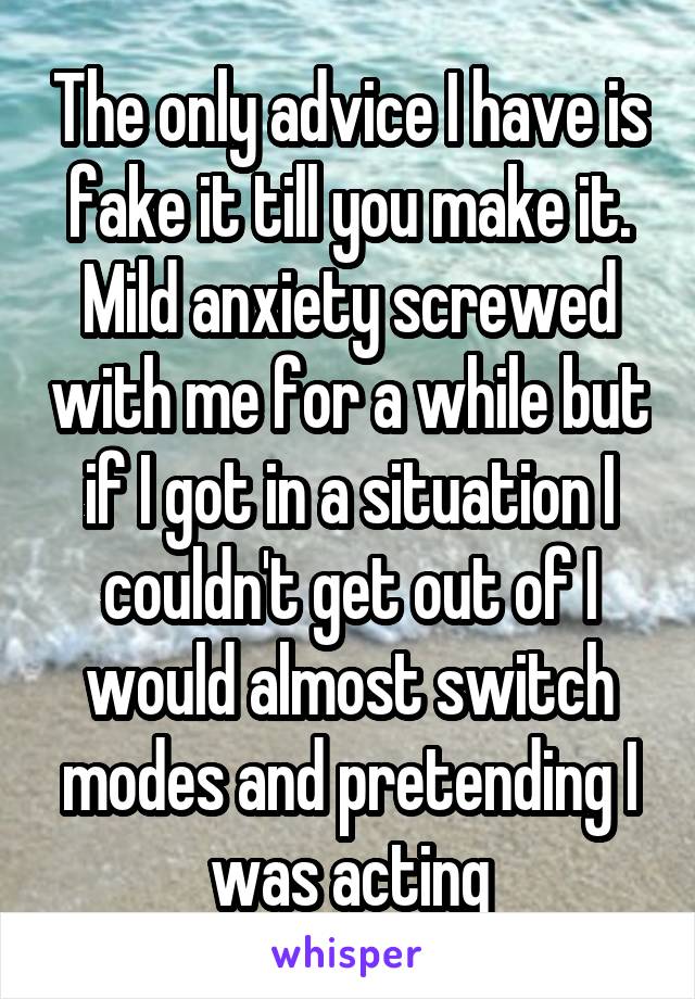 The only advice I have is fake it till you make it. Mild anxiety screwed with me for a while but if I got in a situation I couldn't get out of I would almost switch modes and pretending I was acting