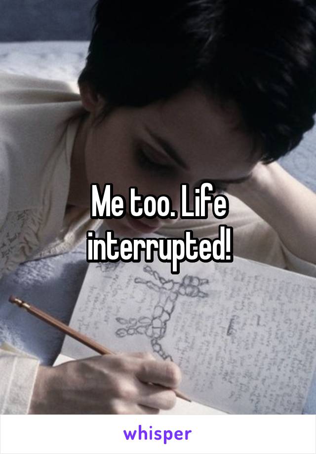 Me too. Life interrupted!