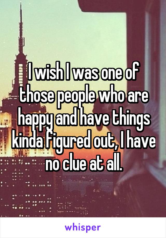 I wish I was one of those people who are happy and have things kinda figured out, I have no clue at all.