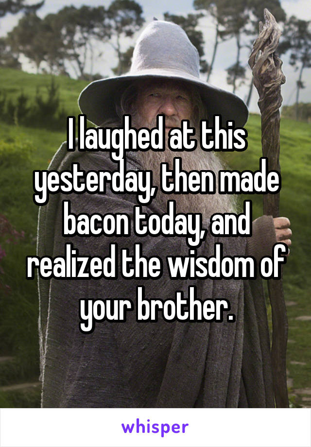 I laughed at this yesterday, then made bacon today, and realized the wisdom of your brother.