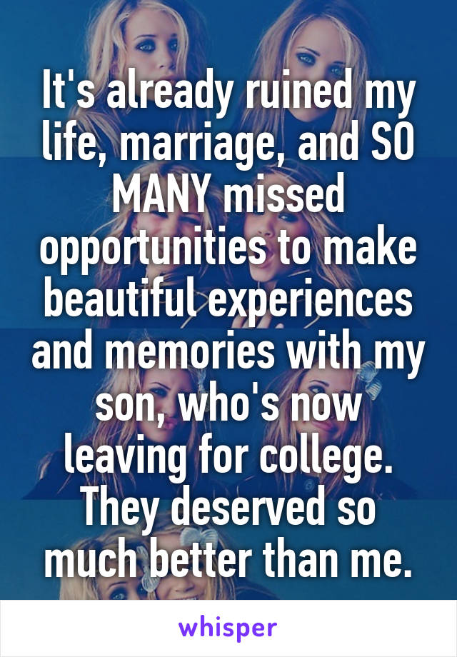 It's already ruined my life, marriage, and SO MANY missed opportunities to make beautiful experiences and memories with my son, who's now leaving for college. They deserved so much better than me.