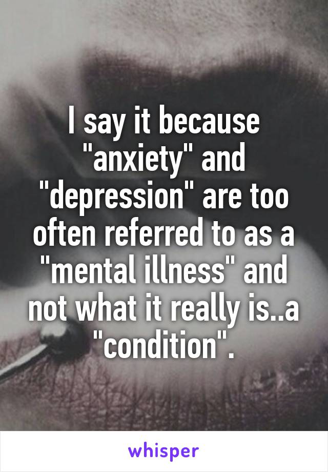 I say it because "anxiety" and "depression" are too often referred to as a "mental illness" and not what it really is..a "condition".