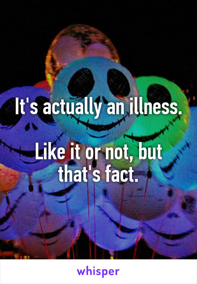 It's actually an illness.

Like it or not, but that's fact.