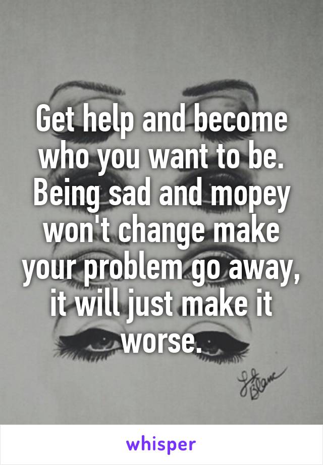 Get help and become who you want to be. Being sad and mopey won't change make your problem go away, it will just make it worse.