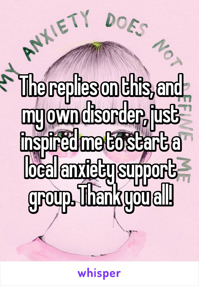 The replies on this, and my own disorder, just inspired me to start a local anxiety support group. Thank you all!