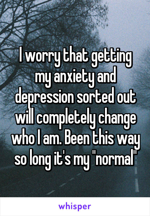 I worry that getting my anxiety and depression sorted out will completely change who I am. Been this way so long it's my "normal"