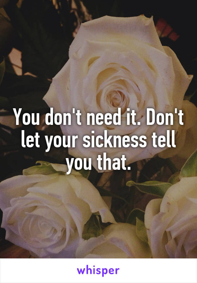 You don't need it. Don't let your sickness tell you that.