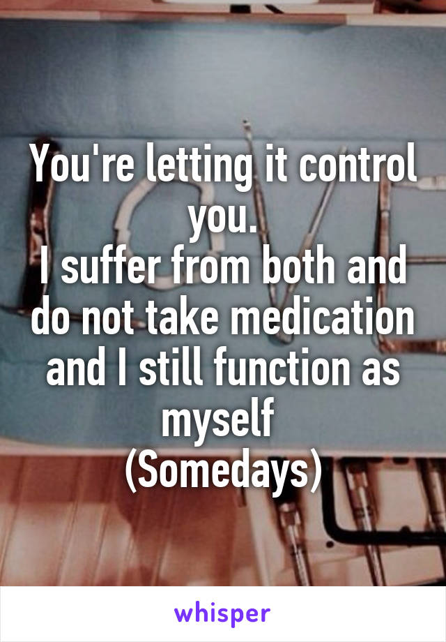 You're letting it control you.
I suffer from both and do not take medication and I still function as myself 
(Somedays)