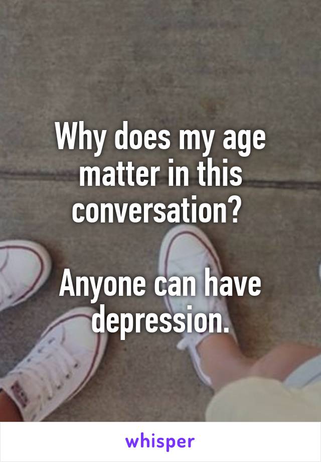 Why does my age matter in this conversation? 

Anyone can have depression.