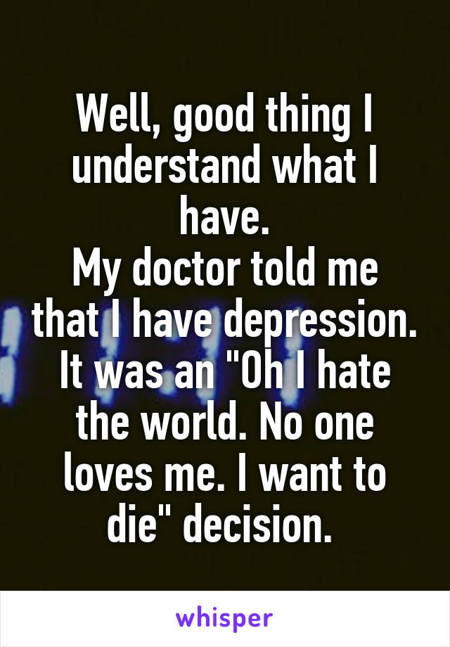 Well, good thing I understand what I have.
My doctor told me that I have depression. It was an "Oh I hate the world. No one loves me. I want to die" decision. 