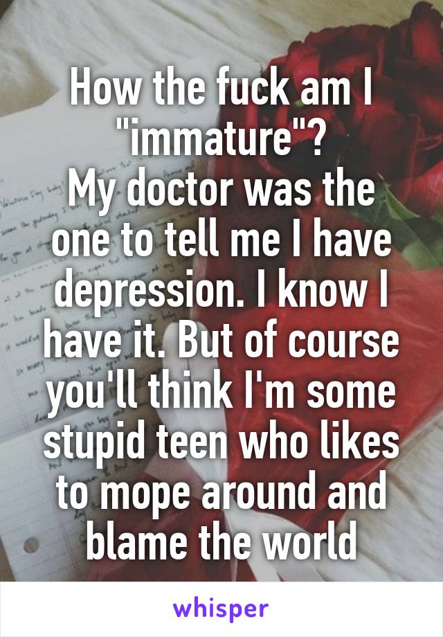 How the fuck am I "immature"?
My doctor was the one to tell me I have depression. I know I have it. But of course you'll think I'm some stupid teen who likes to mope around and blame the world