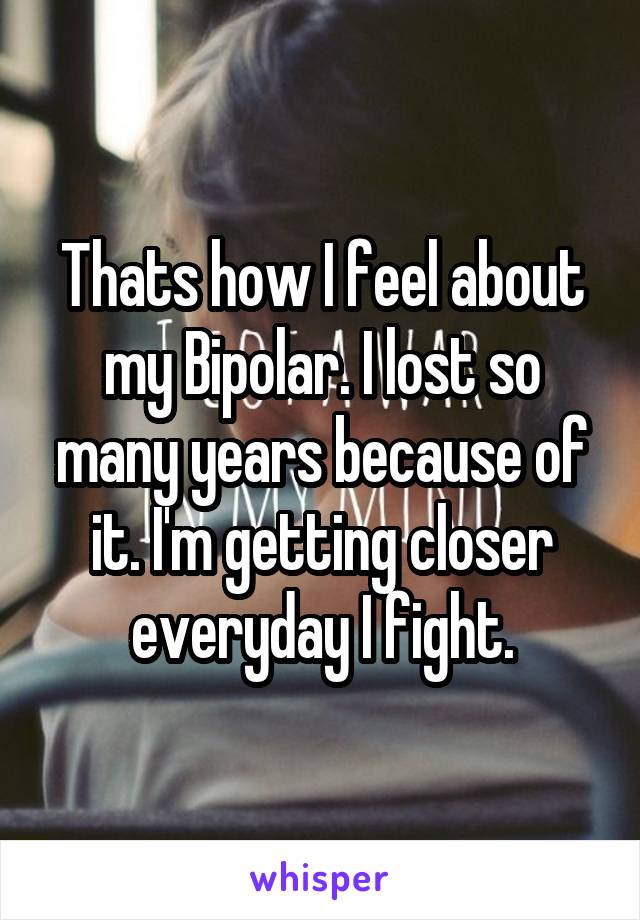 Thats how I feel about my Bipolar. I lost so many years because of it. I'm getting closer everyday I fight.