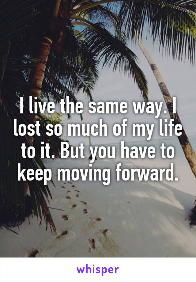 I live the same way. I lost so much of my life to it. But you have to keep moving forward.