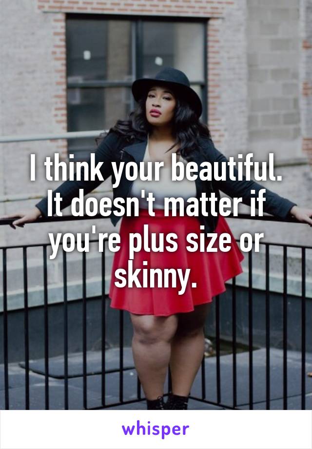 I think your beautiful. It doesn't matter if you're plus size or skinny.