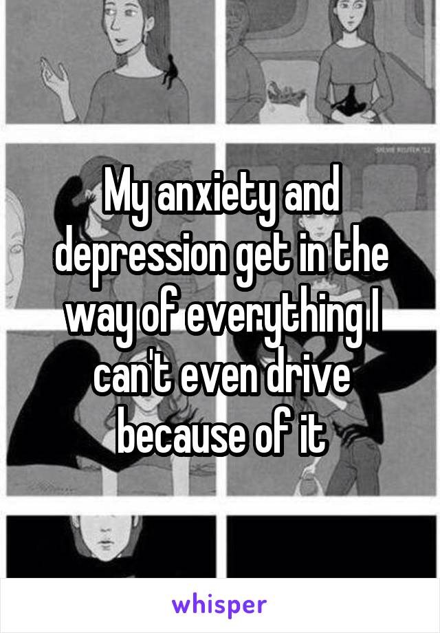 My anxiety and depression get in the way of everything I can't even drive because of it