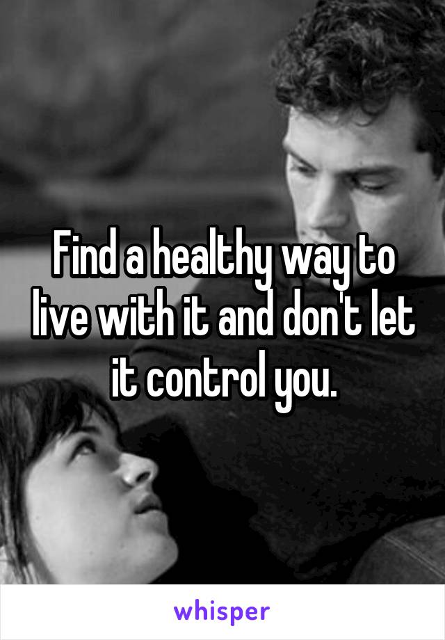 Find a healthy way to live with it and don't let it control you.