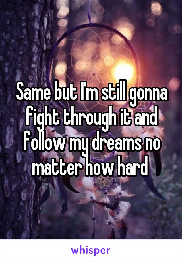 Same but I'm still gonna fight through it and follow my dreams no matter how hard 