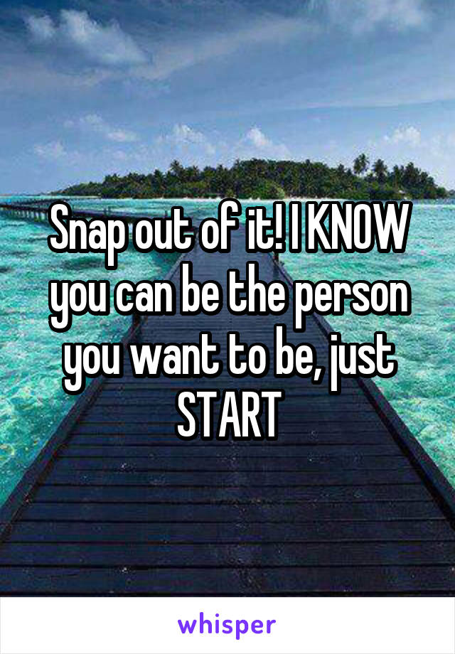 Snap out of it! I KNOW you can be the person you want to be, just START