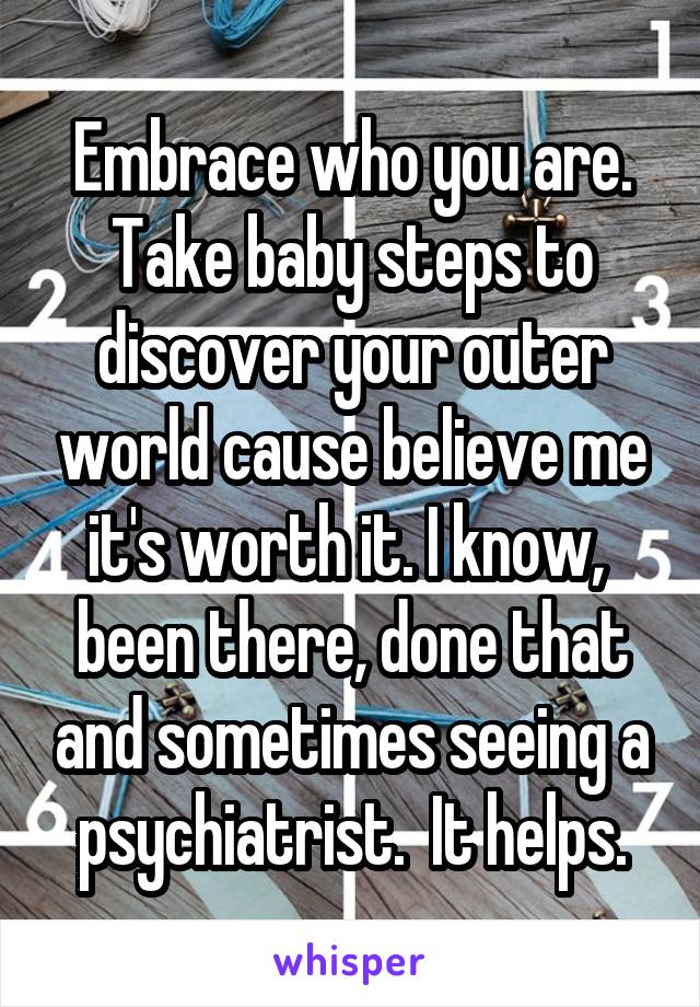 Embrace who you are. Take baby steps to discover your outer world cause believe me it's worth it. I know,  been there, done that and sometimes seeing a psychiatrist.  It helps.