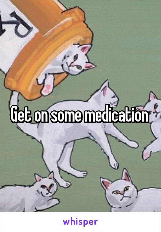 Get on some medication 