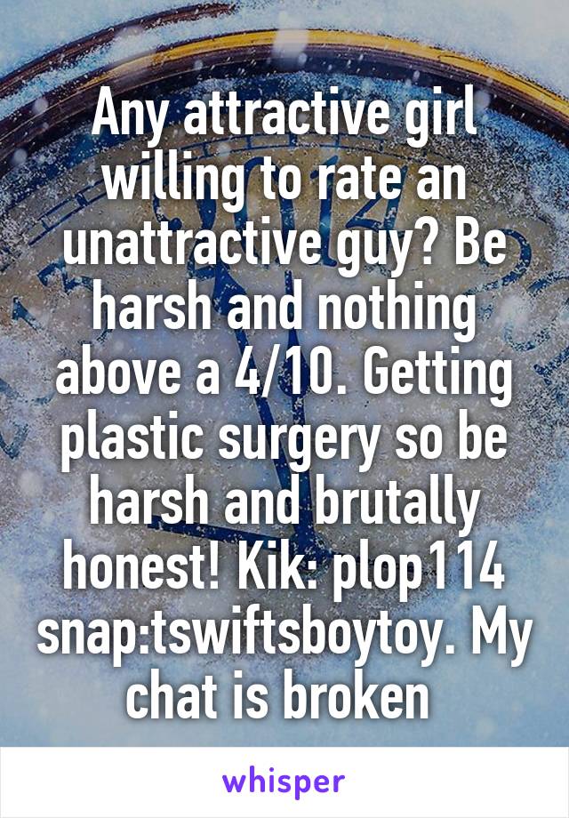 Any attractive girl willing to rate an unattractive guy? Be harsh and nothing above a 4/10. Getting plastic surgery so be harsh and brutally honest! Kik: plop114 snap:tswiftsboytoy. My chat is broken 