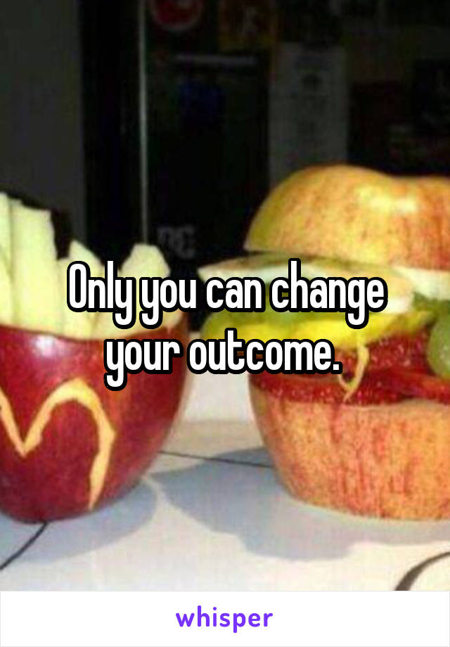 Only you can change your outcome. 