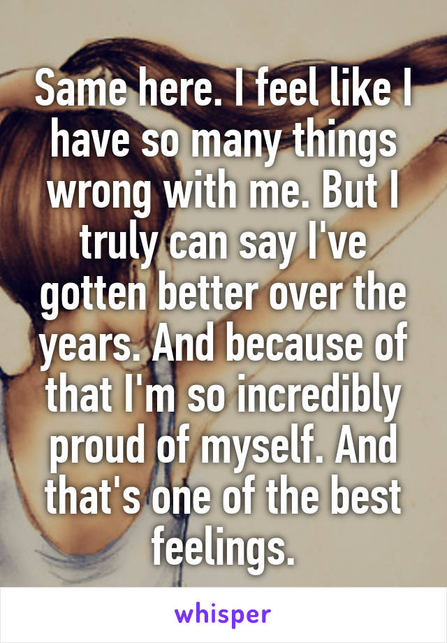 Same here. I feel like I have so many things wrong with me. But I truly can say I've gotten better over the years. And because of that I'm so incredibly proud of myself. And that's one of the best feelings.