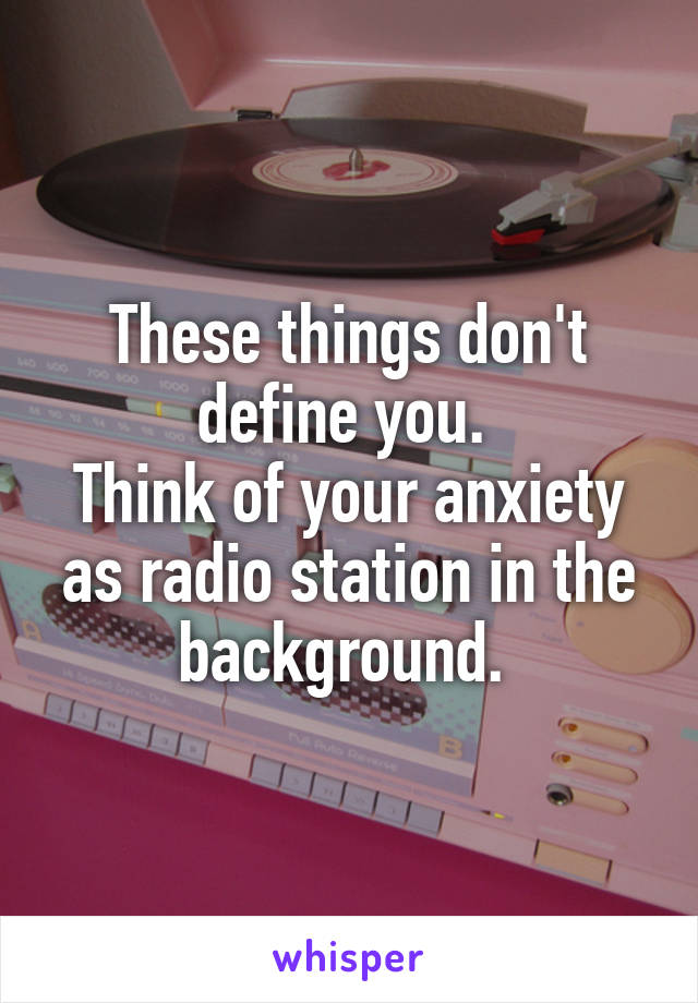 These things don't define you. 
Think of your anxiety as radio station in the background. 