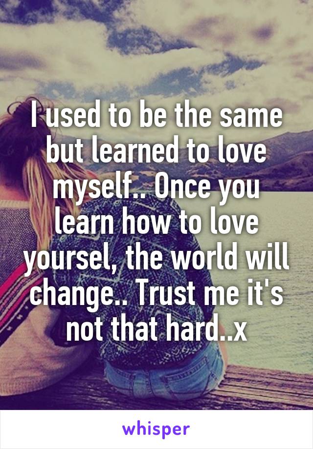 I used to be the same but learned to love myself.. Once you learn how to love yoursel, the world will change.. Trust me it's not that hard..x