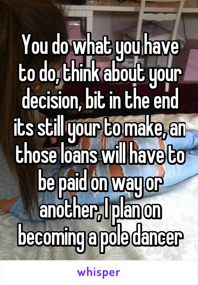 You do what you have to do, think about your decision, bit in the end its still your to make, an those loans will have to be paid on way or another, I plan on becoming a pole dancer