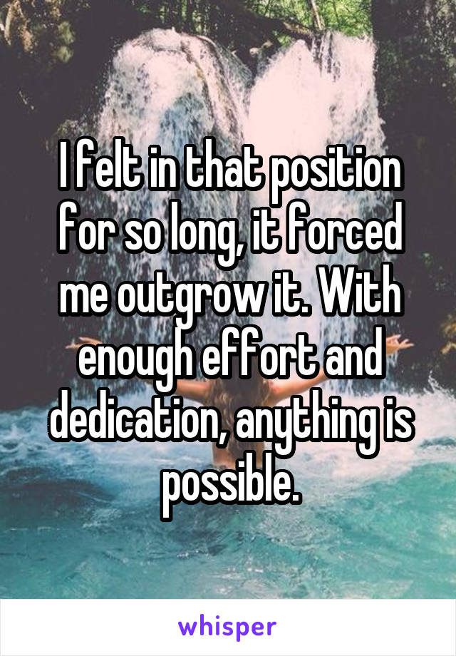 I felt in that position for so long, it forced me outgrow it. With enough effort and dedication, anything is possible.