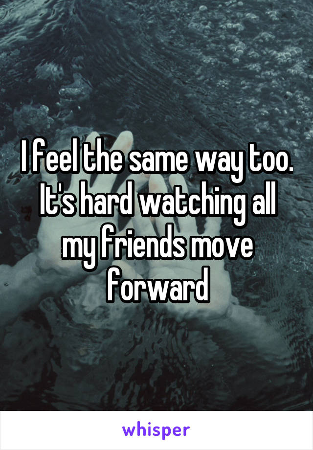 I feel the same way too. It's hard watching all my friends move forward