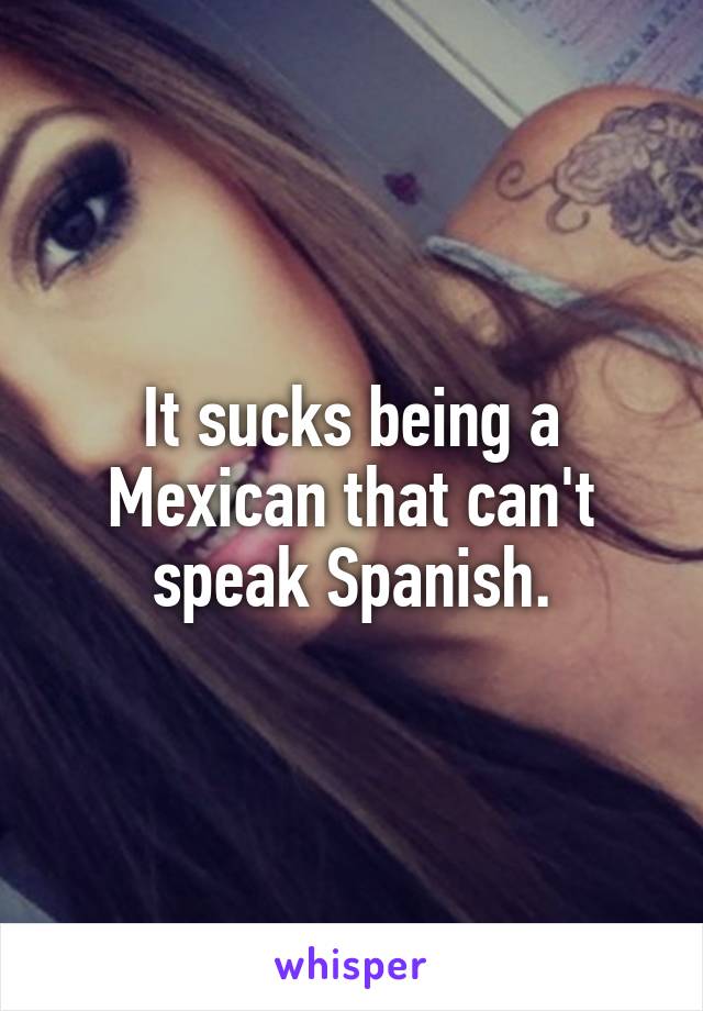 It sucks being a Mexican that can't speak Spanish.