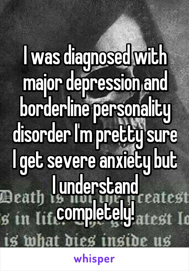 I was diagnosed with major depression and borderline personality disorder I'm pretty sure I get severe anxiety but I understand completely!