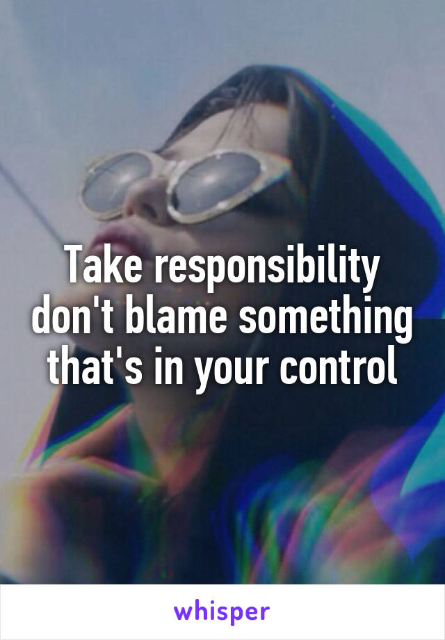 Take responsibility don't blame something that's in your control