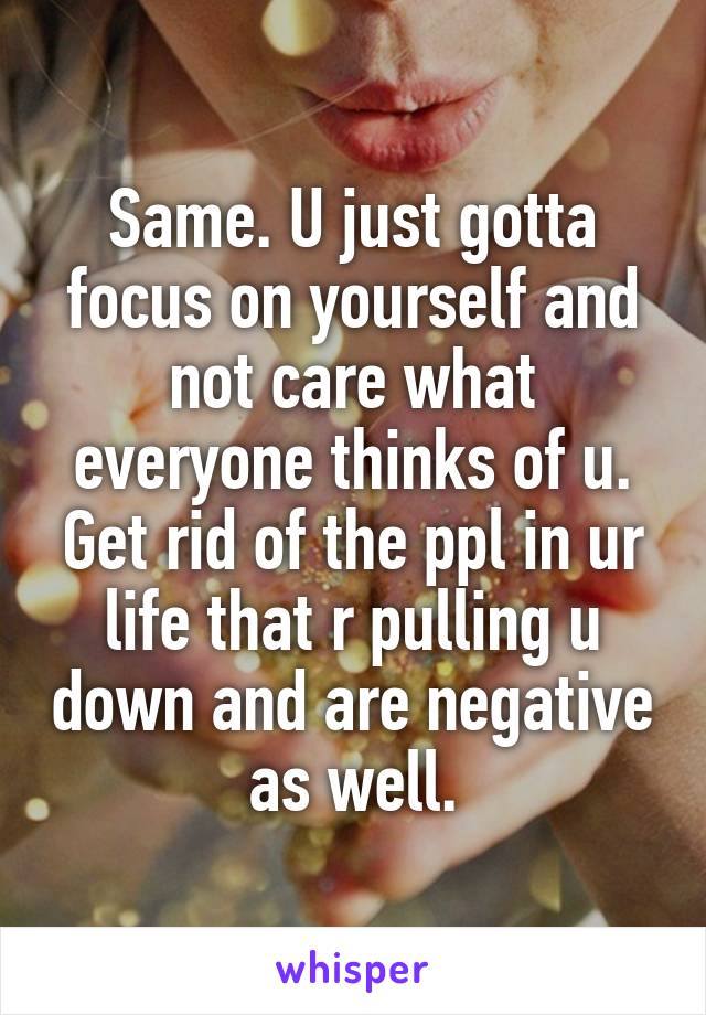 Same. U just gotta focus on yourself and not care what everyone thinks of u. Get rid of the ppl in ur life that r pulling u down and are negative as well.