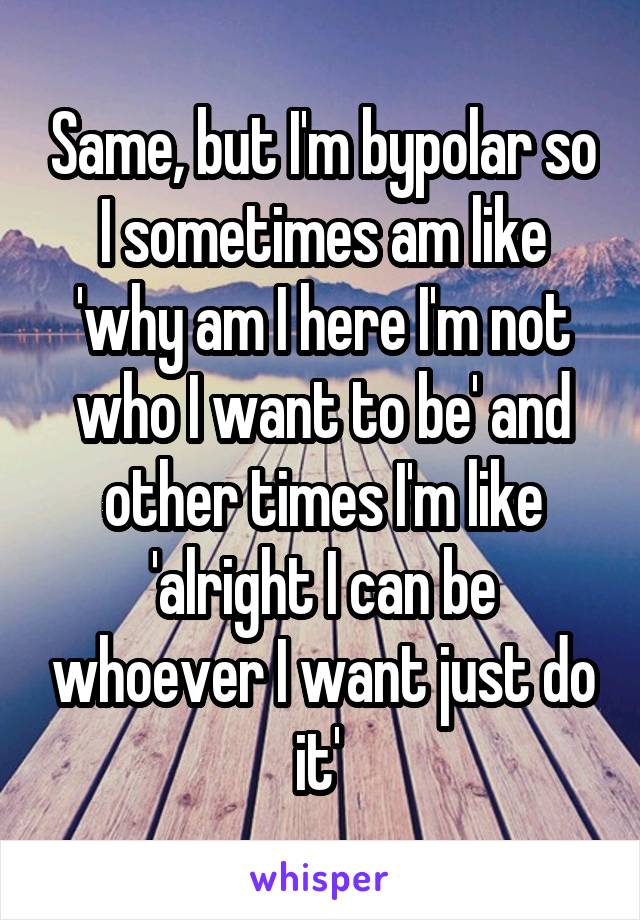 Same, but I'm bypolar so I sometimes am like 'why am I here I'm not who I want to be' and other times I'm like 'alright I can be whoever I want just do it' 