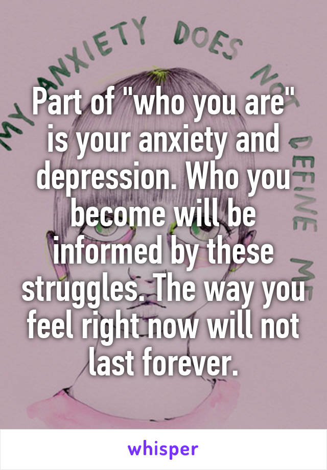 Part of "who you are" is your anxiety and depression. Who you become will be informed by these struggles. The way you feel right now will not last forever.