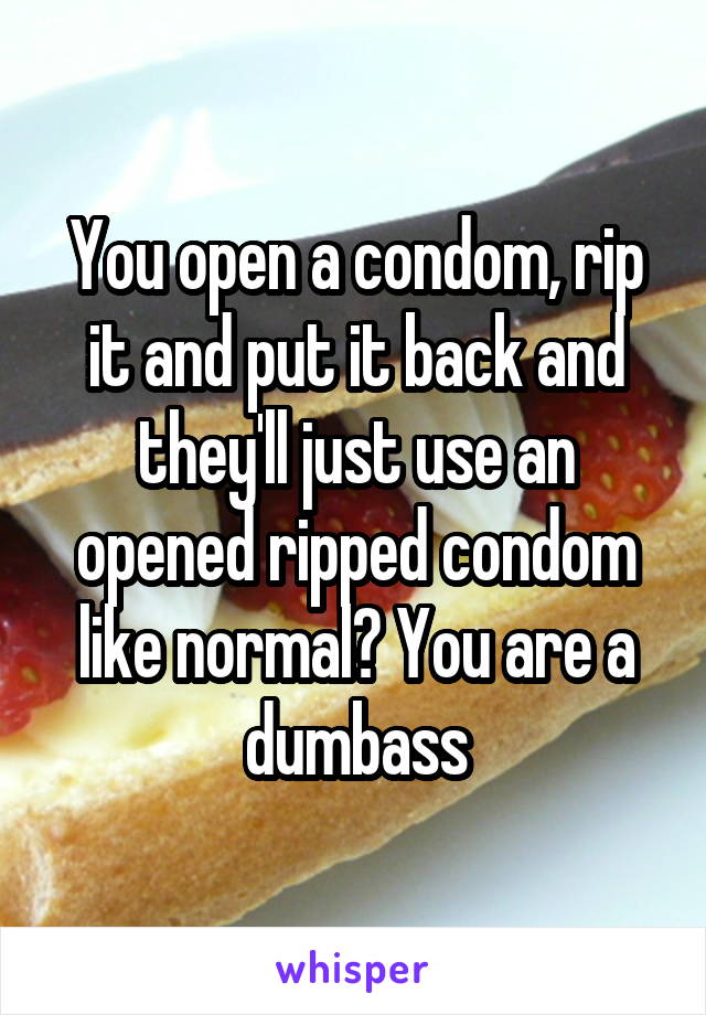 You open a condom, rip it and put it back and they'll just use an opened ripped condom like normal? You are a dumbass