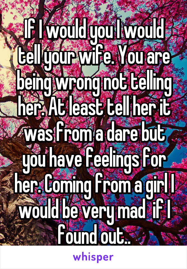 If I would you I would tell your wife. You are being wrong not telling her. At least tell her it was from a dare but you have feelings for her. Coming from a girl I would be very mad  if I found out..