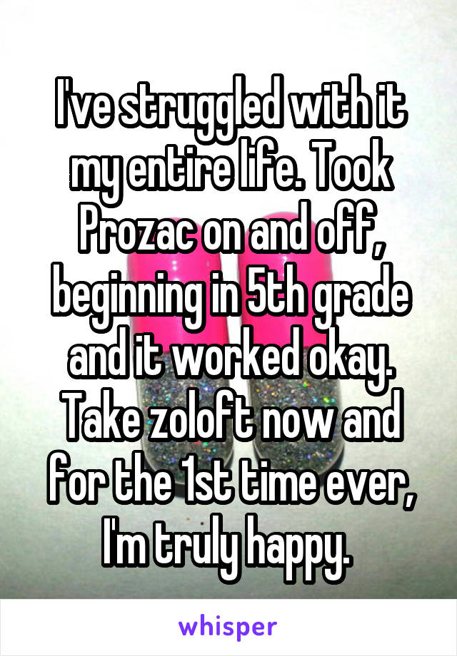 I've struggled with it my entire life. Took Prozac on and off, beginning in 5th grade and it worked okay. Take zoloft now and for the 1st time ever, I'm truly happy. 