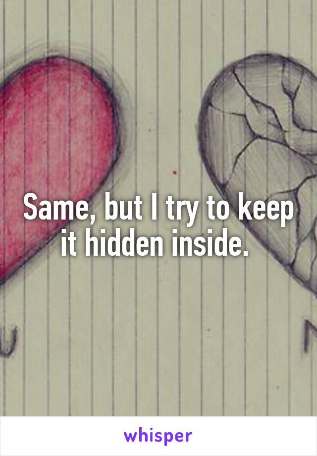 Same, but I try to keep it hidden inside. 